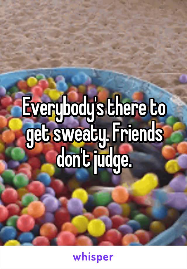 Everybody's there to get sweaty. Friends don't judge.
