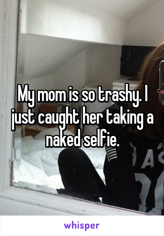 My mom is so trashy. I just caught her taking a naked selfie.