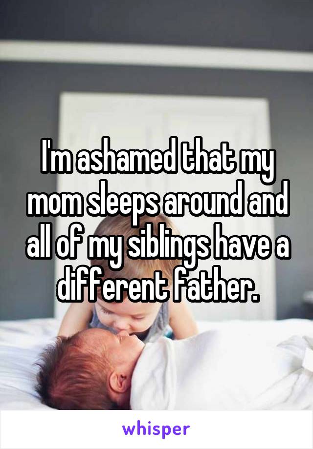 I'm ashamed that my mom sleeps around and all of my siblings have a different father.