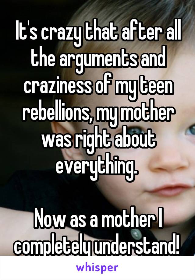 It's crazy that after all the arguments and craziness of my teen rebellions, my mother was right about everything. 

Now as a mother I completely understand! 
