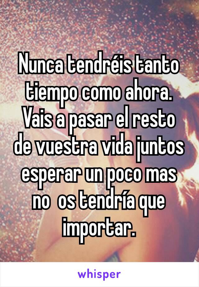 Nunca tendréis tanto tiempo como ahora. Vais a pasar el resto de vuestra vida juntos esperar un poco mas no  os tendría que importar.