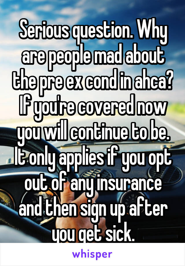 Serious question. Why are people mad about the pre ex cond in ahca? If you're covered now you will continue to be. It only applies if you opt out of any insurance and then sign up after you get sick.