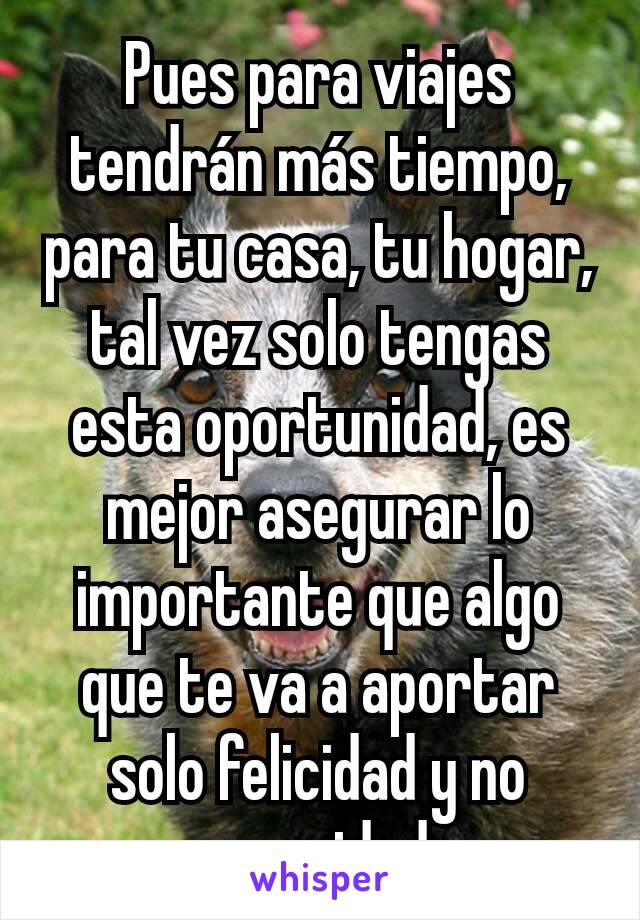 Pues para viajes tendrán más tiempo, para tu casa, tu hogar, tal vez solo tengas esta oportunidad, es mejor asegurar lo importante que algo que te va a aportar solo felicidad y no seguridad 