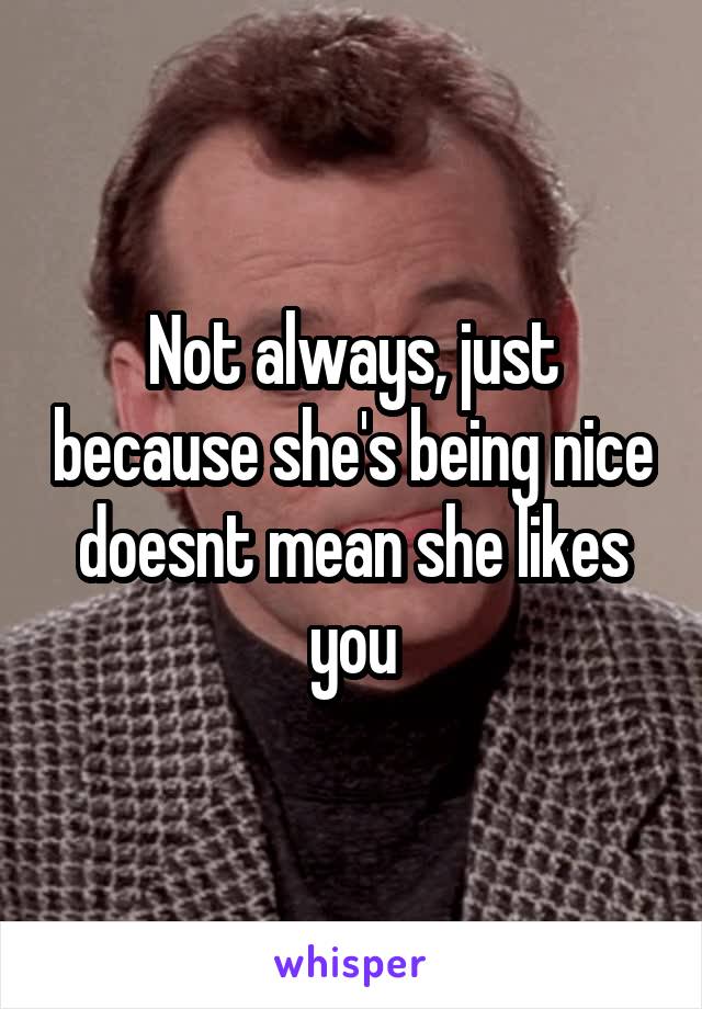 Not always, just because she's being nice doesnt mean she likes you