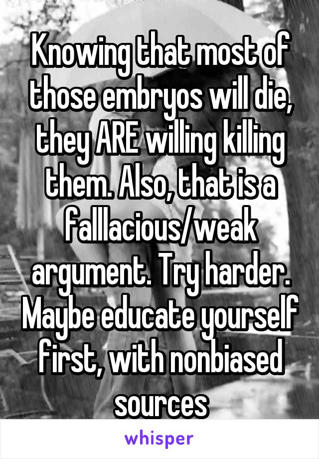 Knowing that most of those embryos will die, they ARE willing killing them. Also, that is a falllacious/weak argument. Try harder. Maybe educate yourself first, with nonbiased sources