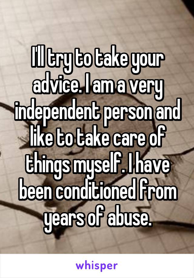 I'll try to take your advice. I am a very independent person and like to take care of things myself. I have been conditioned from years of abuse.