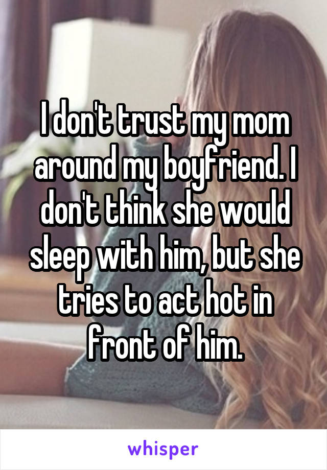 I don't trust my mom around my boyfriend. I don't think she would sleep with him, but she tries to act hot in front of him.