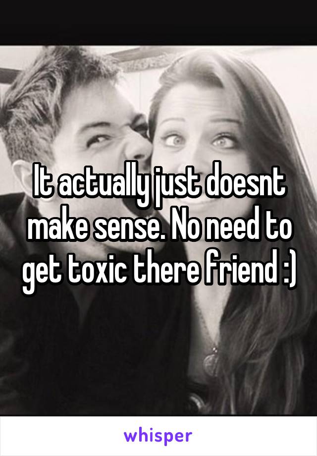 It actually just doesnt make sense. No need to get toxic there friend :)