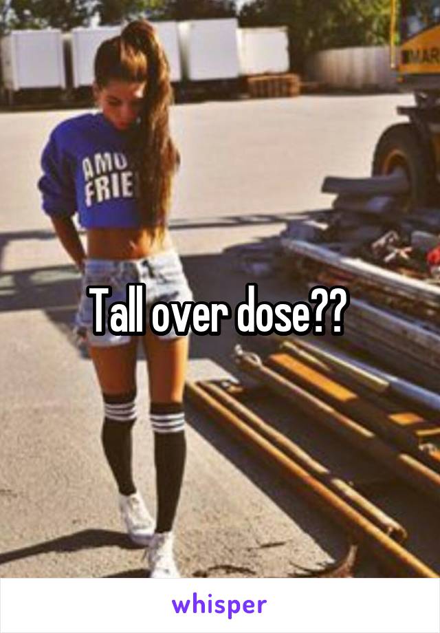 Tall over dose?? 