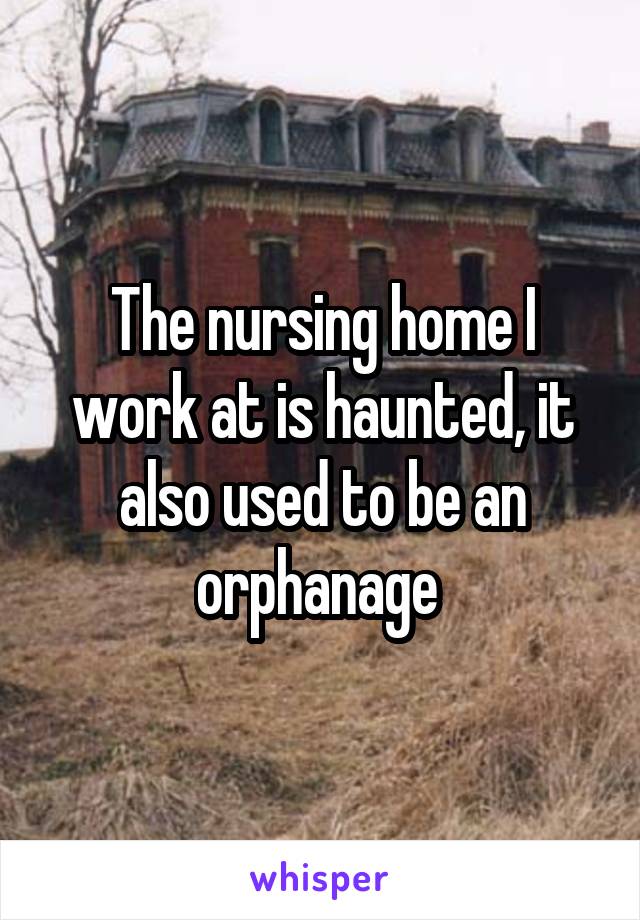 The nursing home I work at is haunted, it also used to be an orphanage 