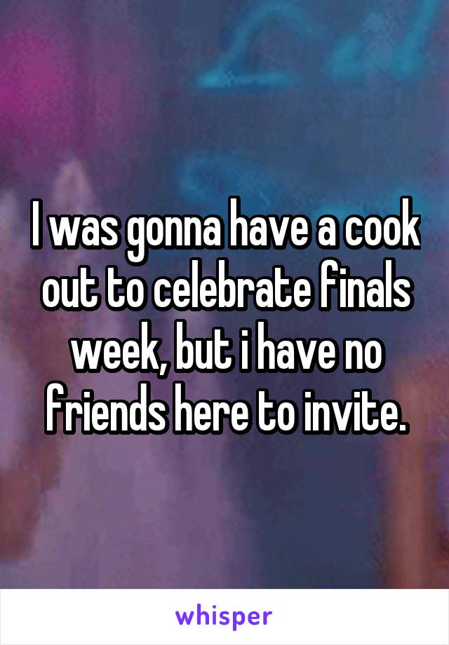 I was gonna have a cook out to celebrate finals week, but i have no friends here to invite.