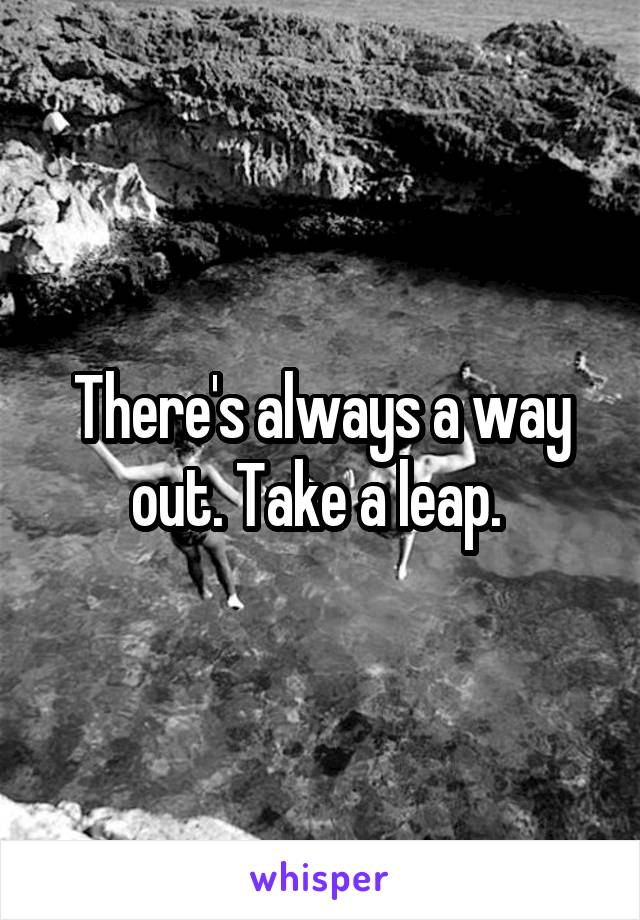 There's always a way out. Take a leap. 