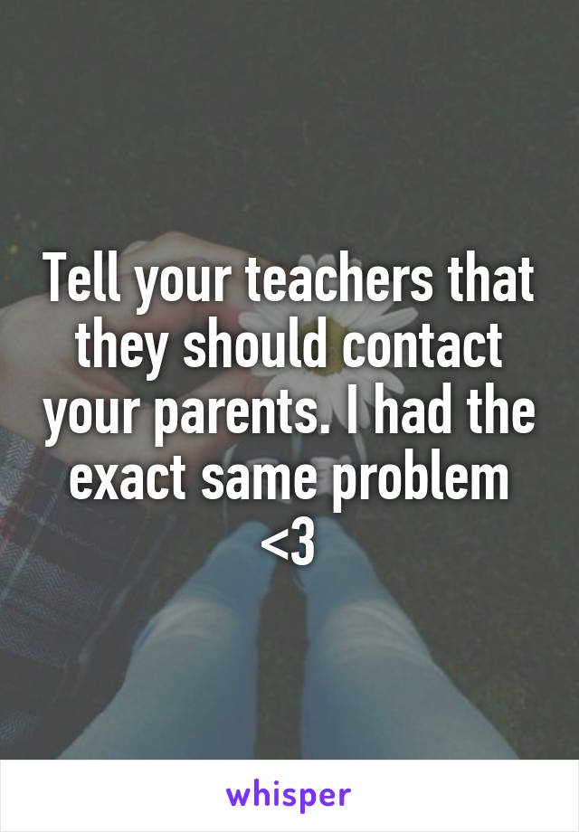 Tell your teachers that they should contact your parents. I had the exact same problem <3