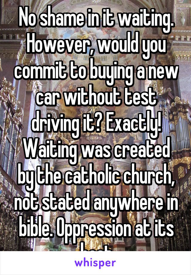 No shame in it waiting. However, would you commit to buying a new car without test driving it? Exactly! Waiting was created by the catholic church, not stated anywhere in bible. Oppression at its best