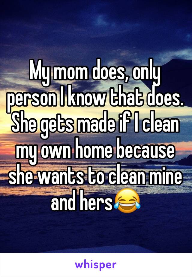 My mom does, only person I know that does. She gets made if I clean my own home because she wants to clean mine and hers😂