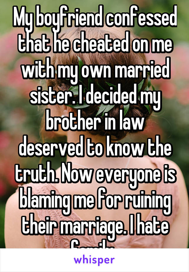My boyfriend confessed that he cheated on me with my own married sister. I decided my brother in law deserved to know the truth. Now everyone is blaming me for ruining their marriage. I hate family. 