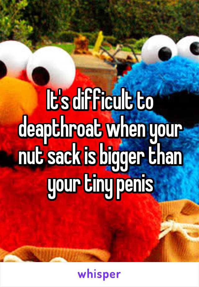 It's difficult to deapthroat when your nut sack is bigger than your tiny penis