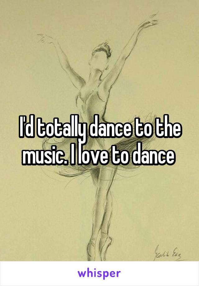 I'd totally dance to the music. I love to dance 