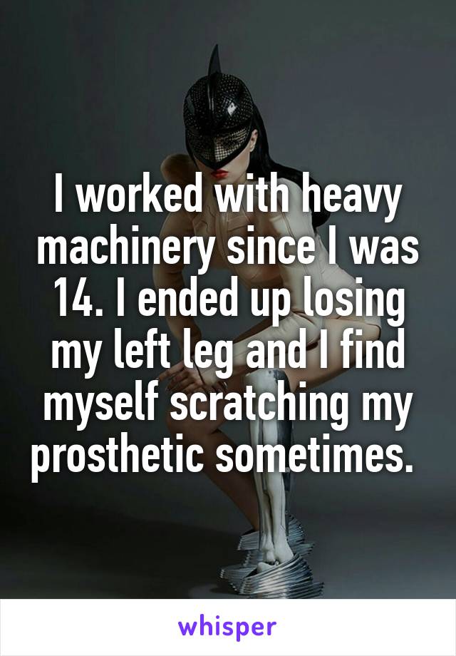 I worked with heavy machinery since I was 14. I ended up losing my left leg and I find myself scratching my prosthetic sometimes. 
