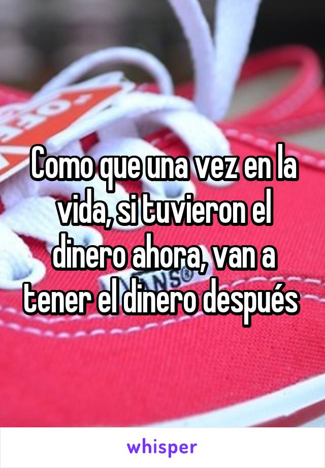 Como que una vez en la vida, si tuvieron el dinero ahora, van a tener el dinero después 