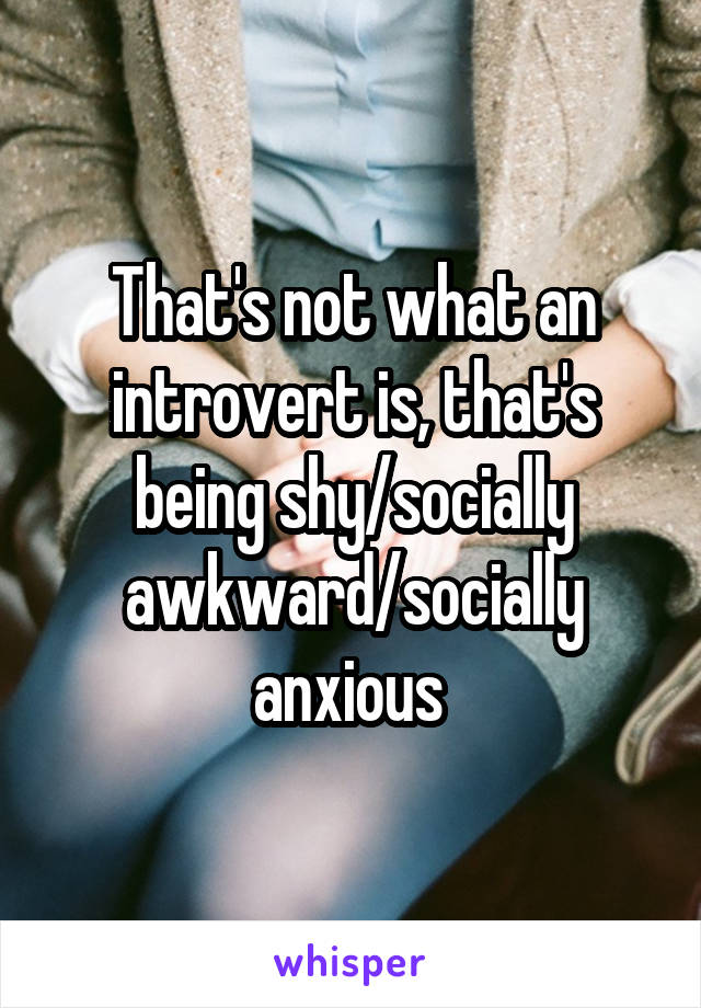 That's not what an introvert is, that's being shy/socially awkward/socially anxious 