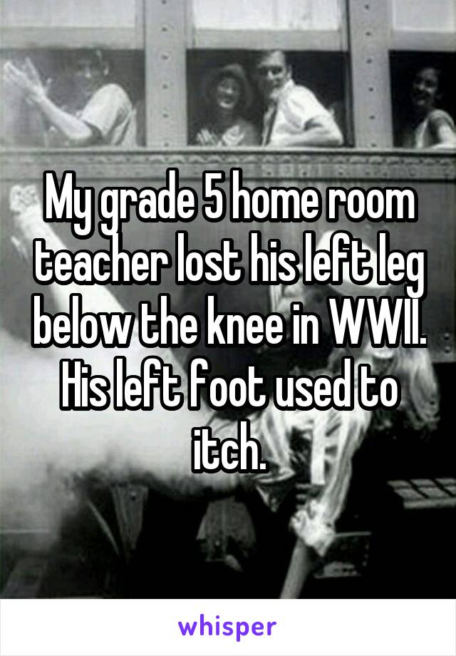 My grade 5 home room teacher lost his left leg below the knee in WWII. His left foot used to itch.