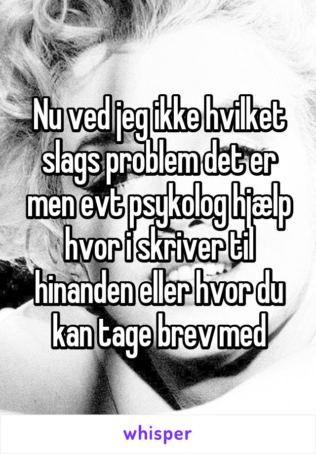 Nu ved jeg ikke hvilket slags problem det er men evt psykolog hjælp hvor i skriver til hinanden eller hvor du kan tage brev med