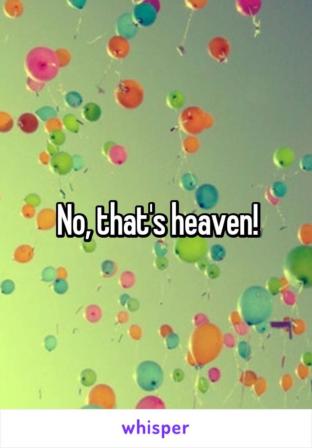 No, that's heaven!