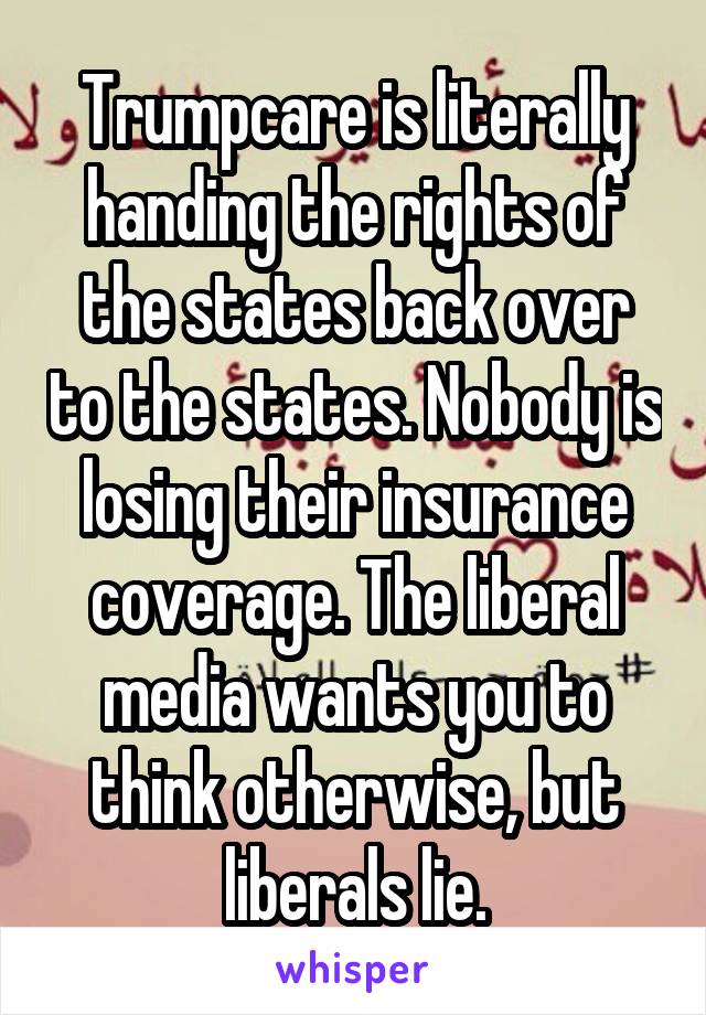 Trumpcare is literally handing the rights of the states back over to the states. Nobody is losing their insurance coverage. The liberal media wants you to think otherwise, but liberals lie.