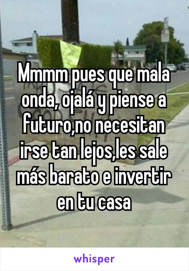 Mmmm pues que mala onda, ojalá y piense a futuro,no necesitan irse tan lejos,les sale más barato e invertir en tu casa