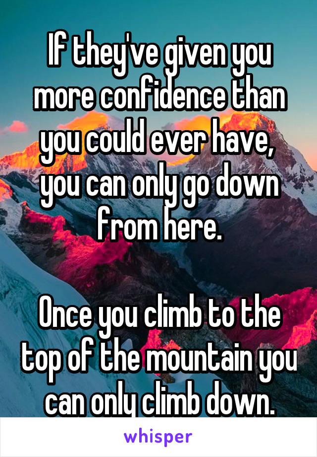 If they've given you more confidence than you could ever have,  you can only go down from here.

Once you climb to the top of the mountain you can only climb down.