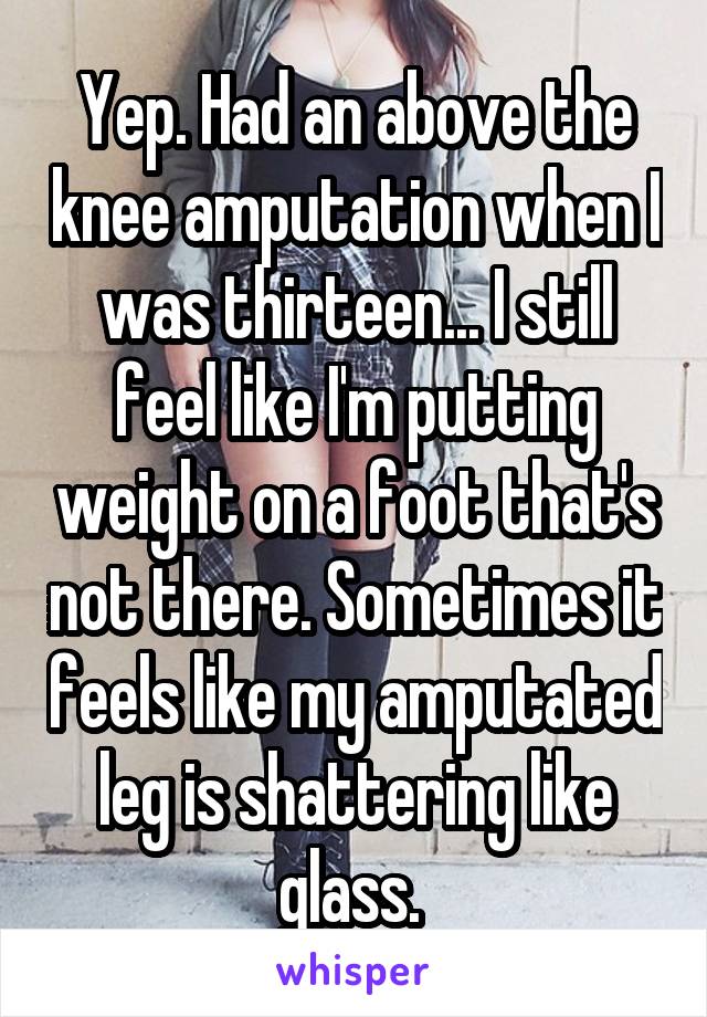 Yep. Had an above the knee amputation when I was thirteen... I still feel like I'm putting weight on a foot that's not there. Sometimes it feels like my amputated leg is shattering like glass. 