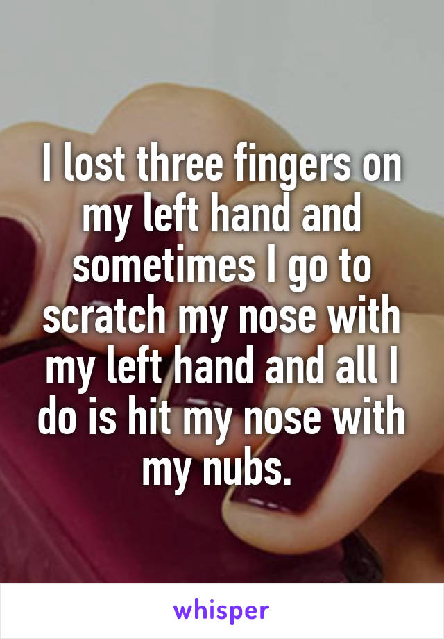 I lost three fingers on my left hand and sometimes I go to scratch my nose with my left hand and all I do is hit my nose with my nubs. 