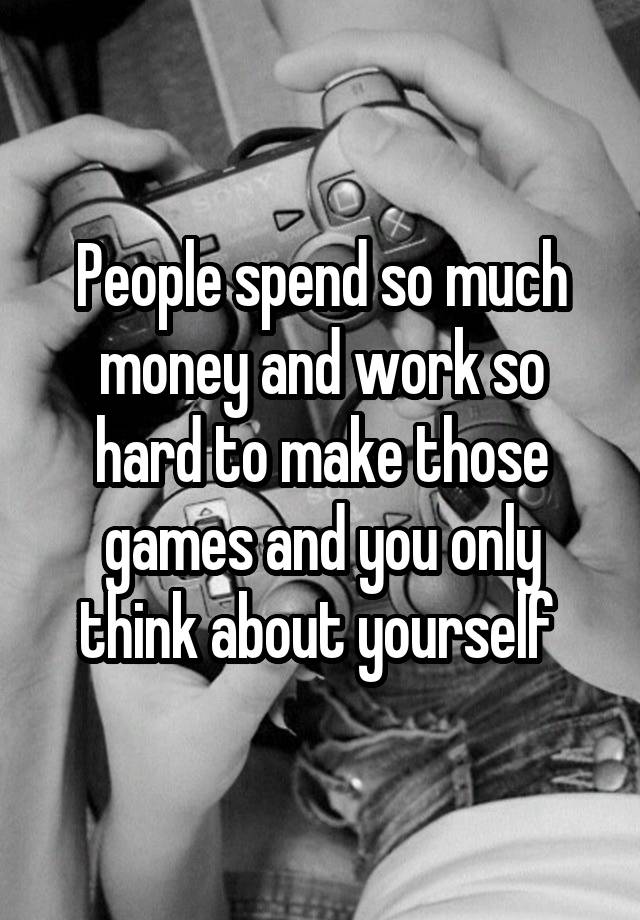 people-spend-so-much-money-and-work-so-hard-to-make-those-games-and-you