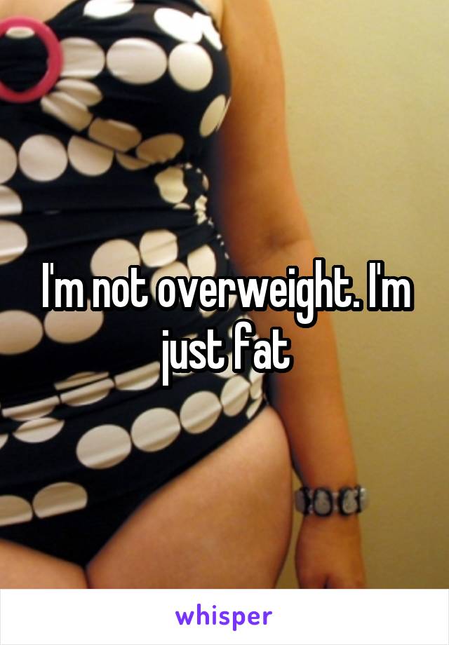 I'm not overweight. I'm just fat