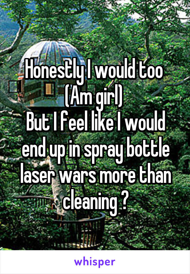 Honestly I would too 
(Am girl) 
But I feel like I would end up in spray bottle laser wars more than cleaning 😅