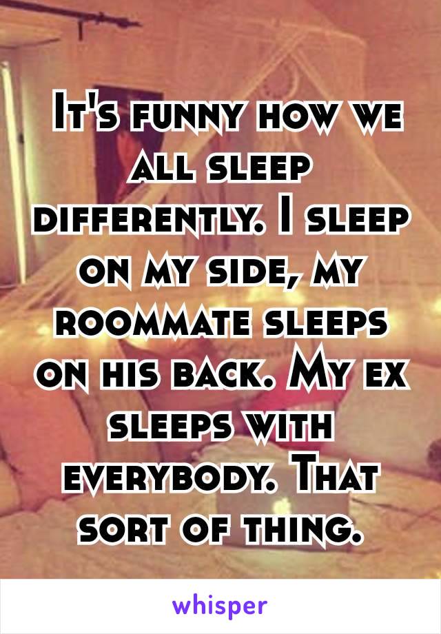  It's funny how we all sleep differently. I sleep on my side, my roommate sleeps on his back. My ex sleeps with everybody. That sort of thing.