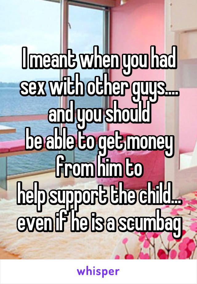 I meant when you had sex with other guys.... and you should
be able to get money from him to
help support the child... even if he is a scumbag