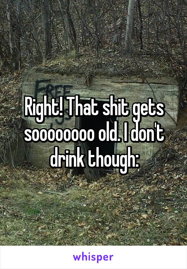 Right! That shit gets soooooooo old. I don't drink though: