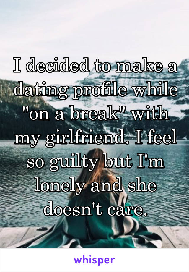 I decided to make a dating profile while "on a break" with my girlfriend. I feel so guilty but I'm lonely and she doesn't care.