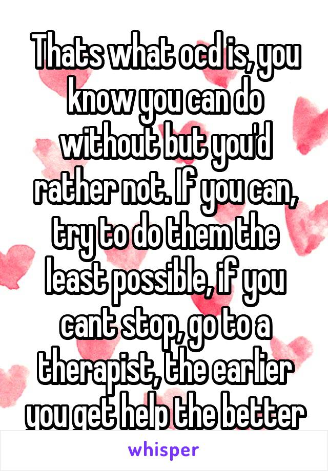 Thats what ocd is, you know you can do without but you'd rather not. If you can, try to do them the least possible, if you cant stop, go to a therapist, the earlier you get help the better