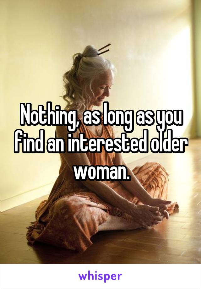 Nothing, as long as you find an interested older woman.