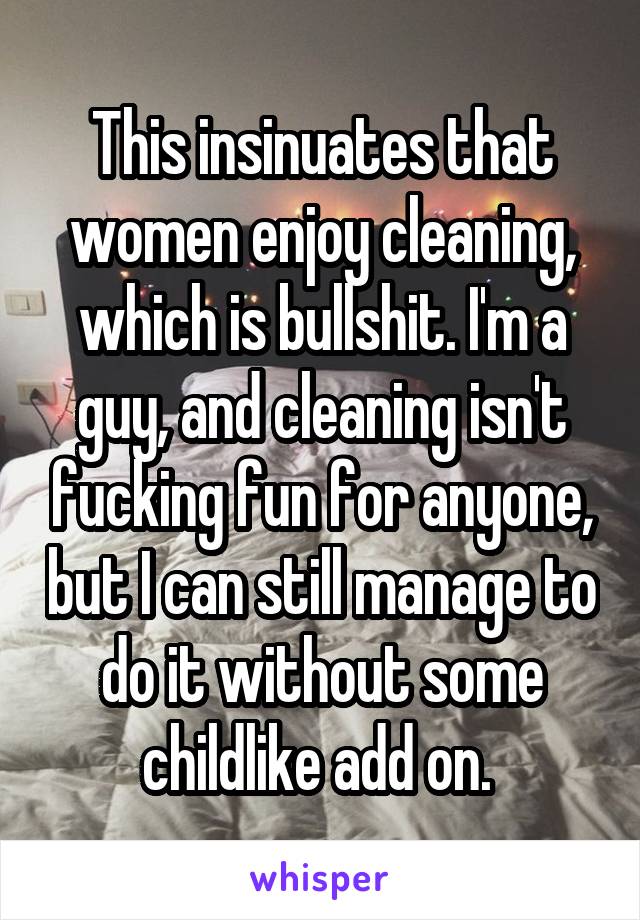 This insinuates that women enjoy cleaning, which is bullshit. I'm a guy, and cleaning isn't fucking fun for anyone, but I can still manage to do it without some childlike add on. 