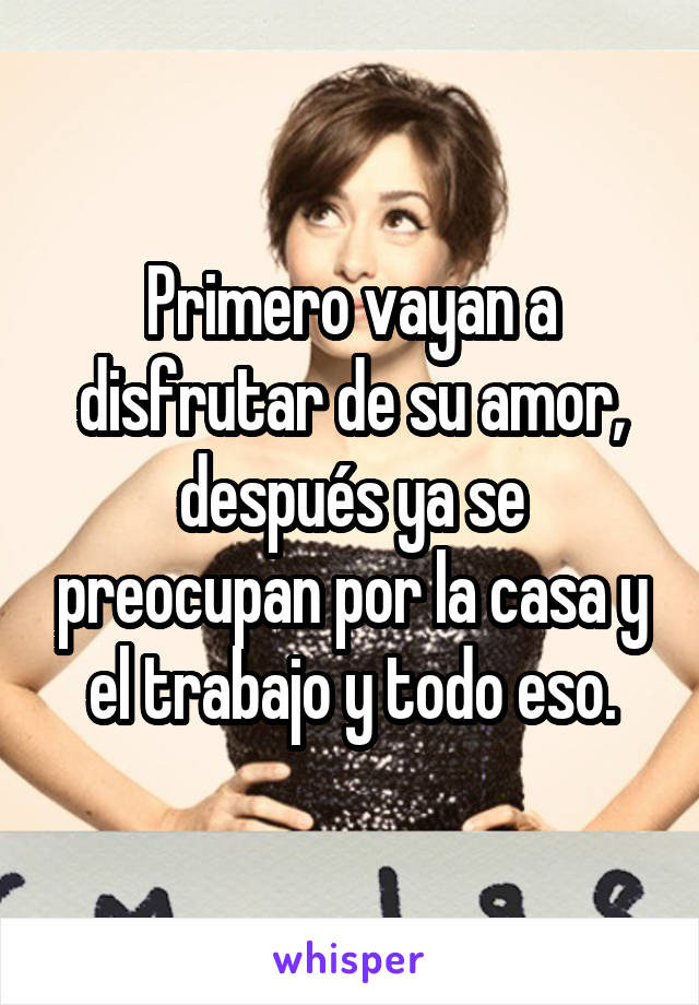 Primero vayan a disfrutar de su amor, después ya se preocupan por la casa y el trabajo y todo eso.