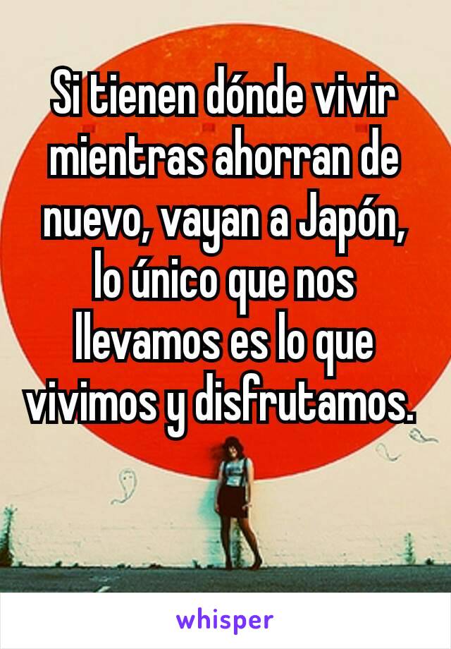 Si tienen dónde vivir mientras ahorran de nuevo, vayan a Japón, lo único que nos llevamos es lo que vivimos y disfrutamos. 