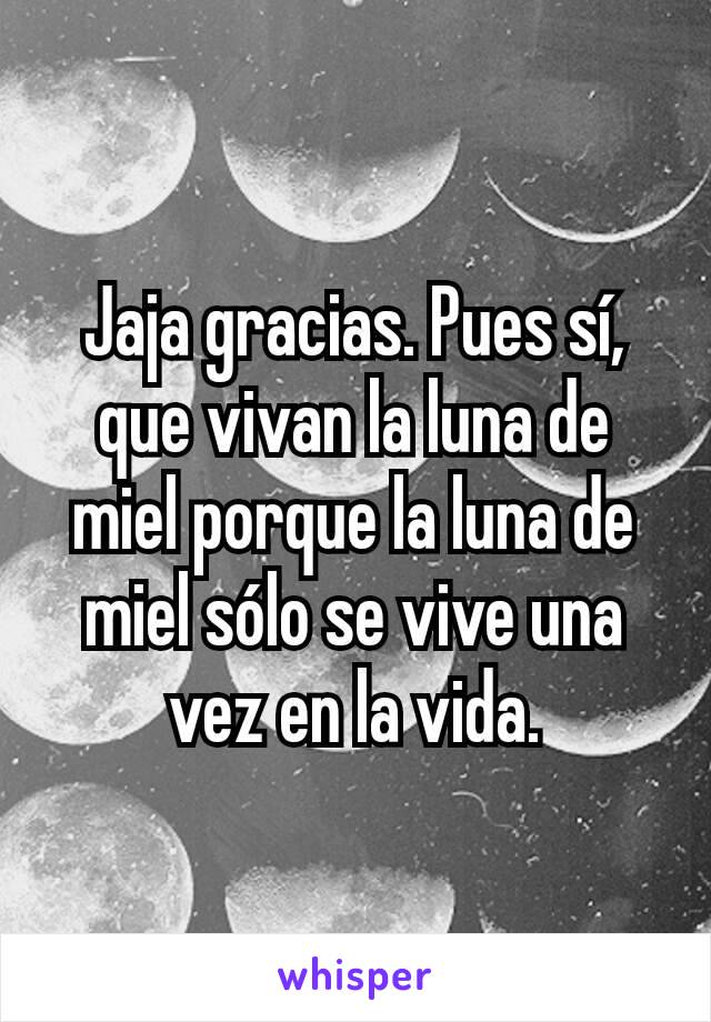 Jaja gracias. Pues sí, que vivan la luna de miel porque la luna de miel sólo se vive una vez en la vida.