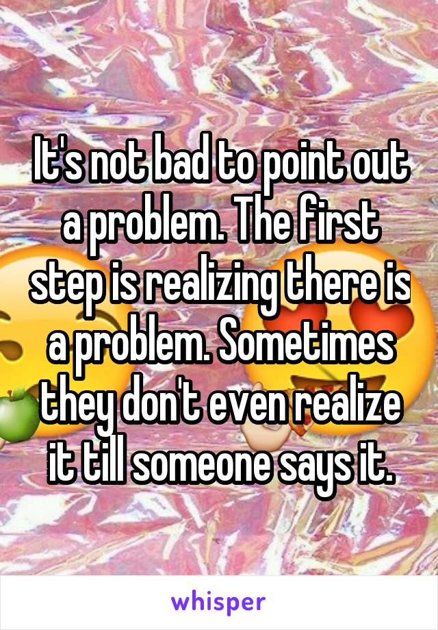 It's not bad to point out a problem. The first step is realizing there is a problem. Sometimes they don't even realize it till someone says it.