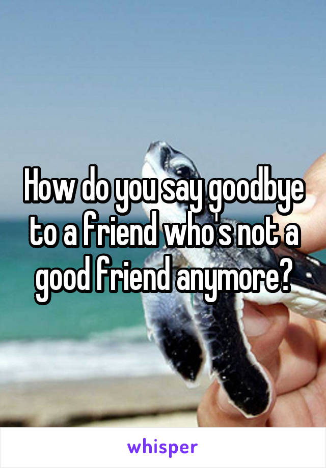How do you say goodbye to a friend who's not a good friend anymore?