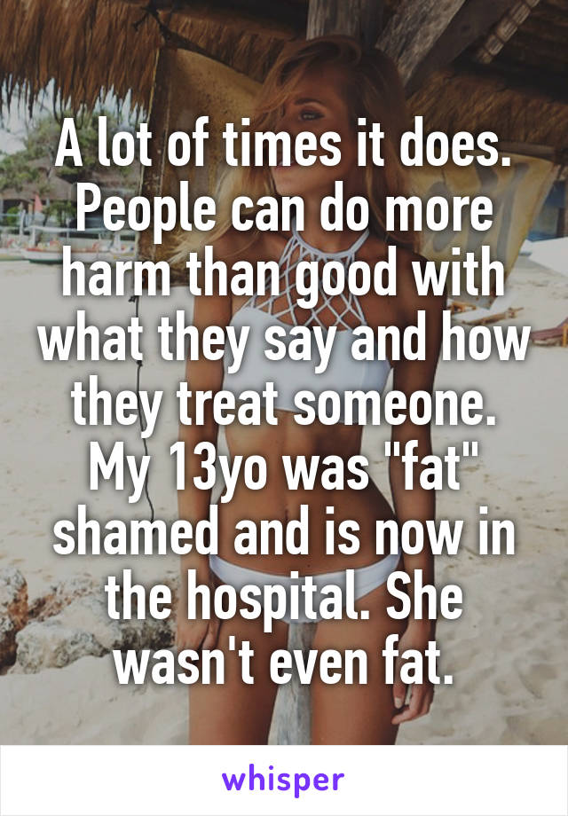 A lot of times it does. People can do more harm than good with what they say and how they treat someone. My 13yo was "fat" shamed and is now in the hospital. She wasn't even fat.