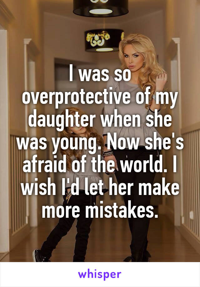 I was so overprotective of my daughter when she was young. Now she's afraid of the world. I wish I'd let her make more mistakes.